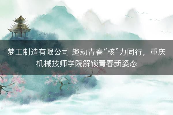 梦工制造有限公司 趣动青春“核”力同行，重庆机械技师学院解锁青春新姿态
