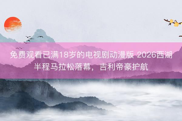 免费观看已满18岁的电视剧动漫版 2026西湖半程马拉松落幕，吉利帝豪护航