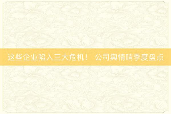 这些企业陷入三大危机！ 公司舆情哨季度盘点