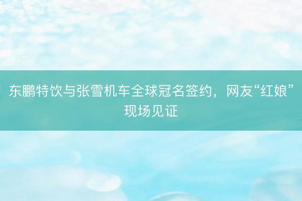 东鹏特饮与张雪机车全球冠名签约，网友“红娘”现场见证
