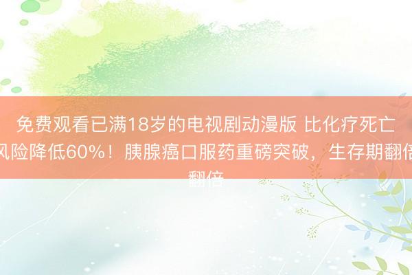 免费观看已满18岁的电视剧动漫版 比化疗死亡风险降低60%！胰腺癌口服药重磅突破，生存期翻倍