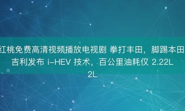 红桃免费高清视频播放电视剧 拳打丰田，脚踢本田，吉利发布 i-HEV 技术，百公里油耗仅 2.22L