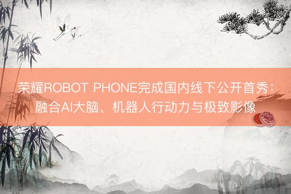 荣耀ROBOT PHONE完成国内线下公开首秀：融合AI大脑、机器人行动力与极致影像