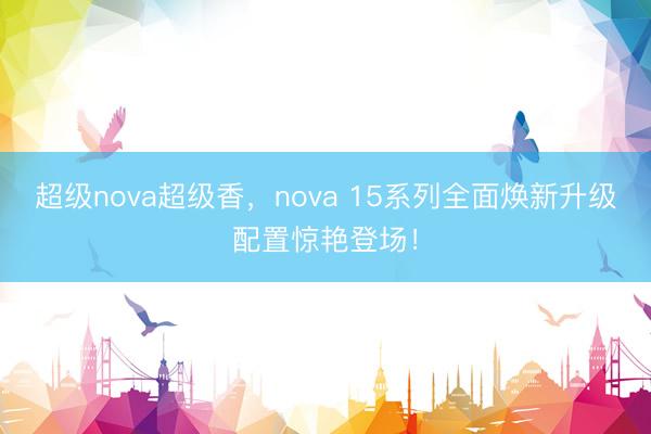 超级nova超级香，nova 15系列全面焕新升级配置惊艳登场！