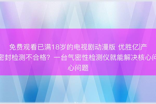 免费观看已满18岁的电视剧动漫版 优胜亿|产品密封检测不合格？一台气密性检测仪就能解决核心问题