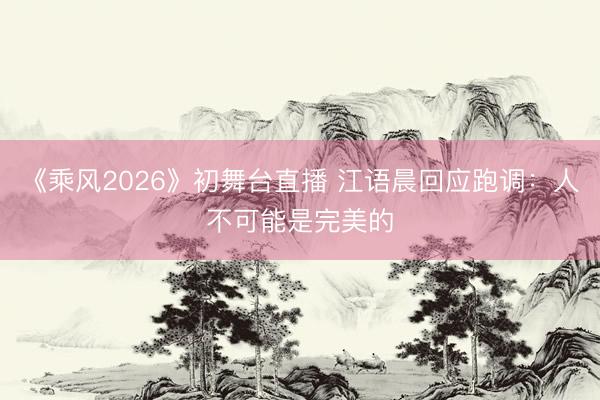 《乘风2026》初舞台直播 江语晨回应跑调：人不可能是完美的