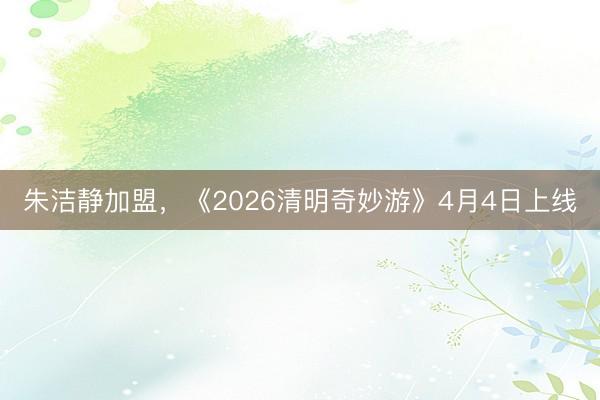 朱洁静加盟，《2026清明奇妙游》4月4日上线