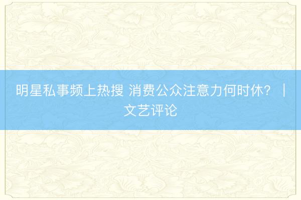 明星私事频上热搜 消费公众注意力何时休？｜文艺评论