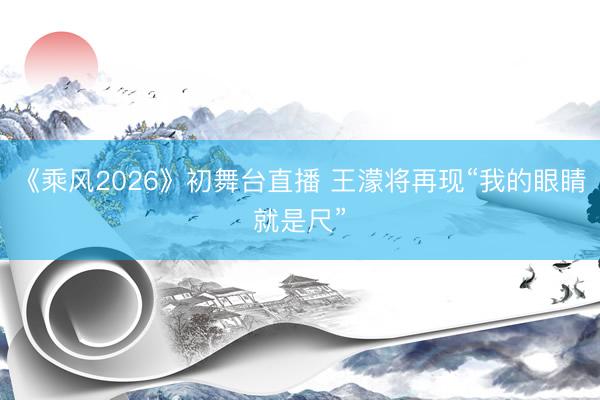 《乘风2026》初舞台直播 王濛将再现“我的眼睛就是尺”