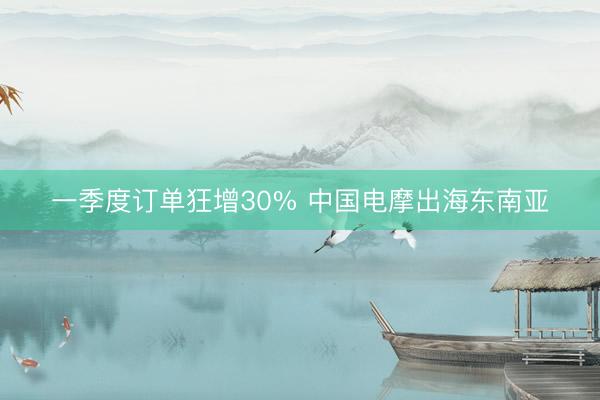 一季度订单狂增30% 中国电摩出海东南亚