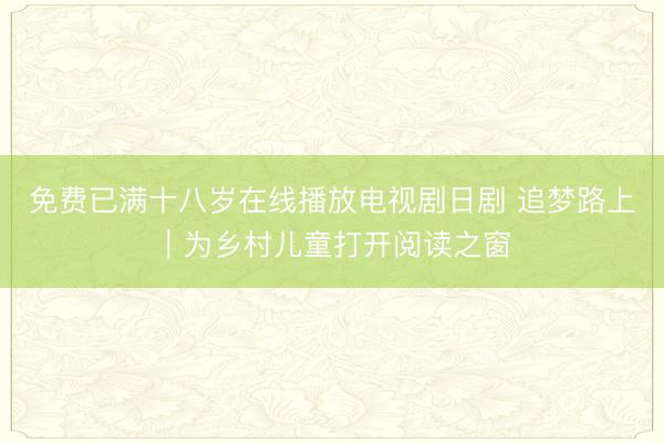 免费已满十八岁在线播放电视剧日剧 追梦路上｜为乡村儿童打开阅读之窗