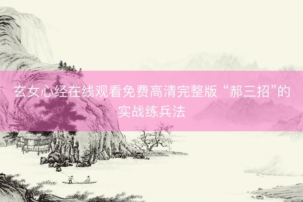 玄女心经在线观看免费高清完整版 “郝三招”的实战练兵法