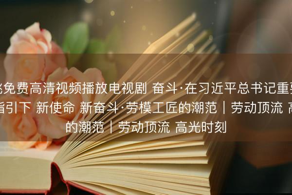 红桃免费高清视频播放电视剧 奋斗·在习近平总书记重要讲话精神指引下 新使命 新奋斗·劳模工匠的潮范｜劳动顶流 高光时刻