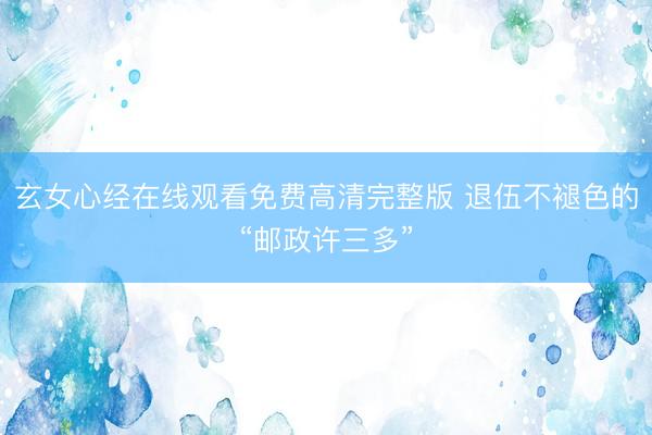 玄女心经在线观看免费高清完整版 退伍不褪色的“邮政许三多”