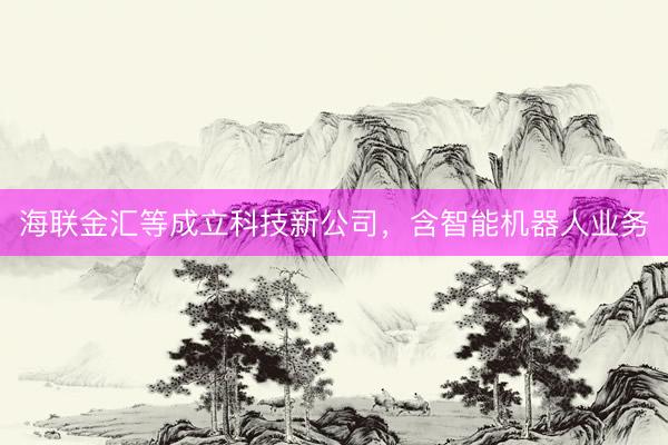 海联金汇等成立科技新公司，含智能机器人业务
