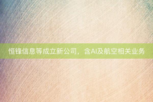 恒锋信息等成立新公司，含AI及航空相关业务