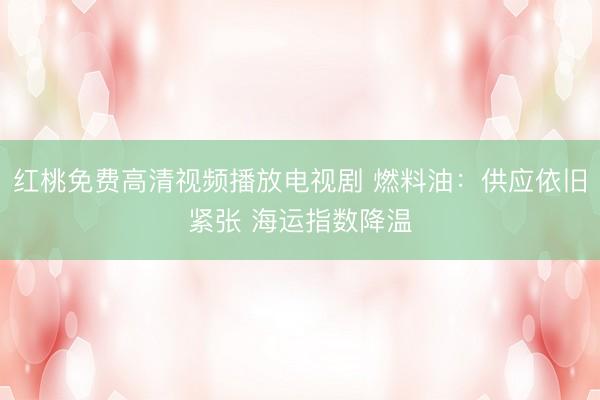 红桃免费高清视频播放电视剧 燃料油：供应依旧紧张 海运指数降温