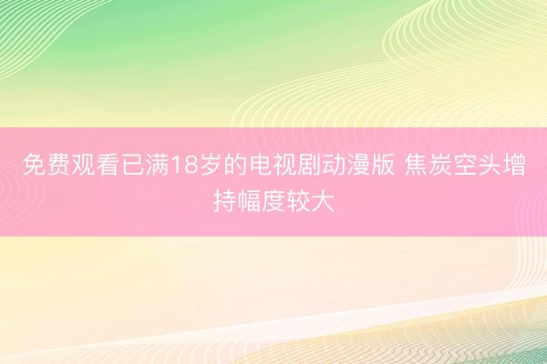 免费观看已满18岁的电视剧动漫版 焦炭空头增持幅度较大