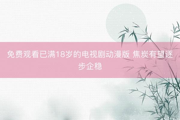 免费观看已满18岁的电视剧动漫版 焦炭有望逐步企稳