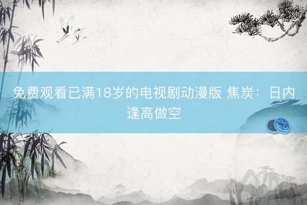 免费观看已满18岁的电视剧动漫版 焦炭：日内逢高做空