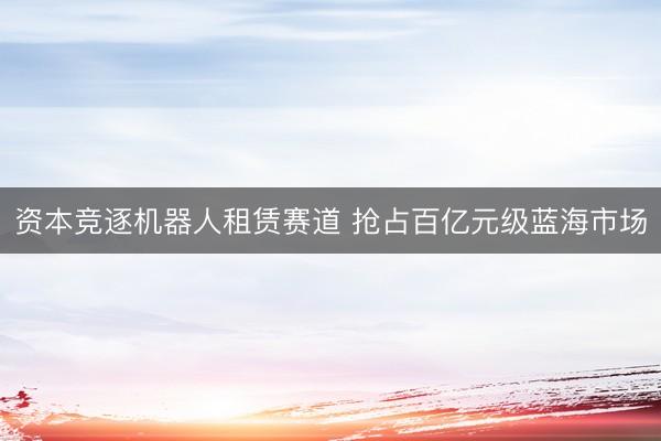 资本竞逐机器人租赁赛道 抢占百亿元级蓝海市场