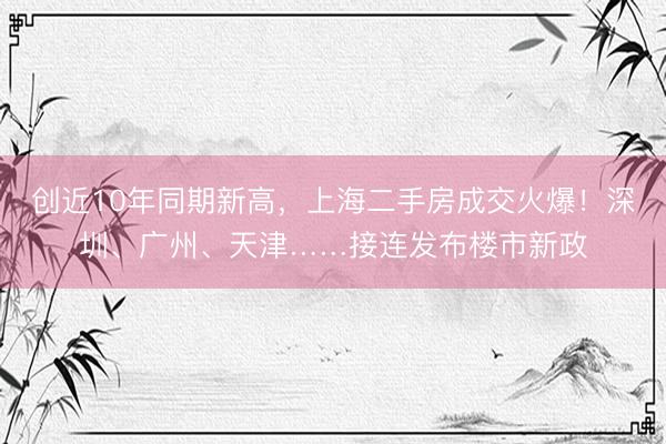 创近10年同期新高，上海二手房成交火爆！深圳、广州、天津……接连发布楼市新政