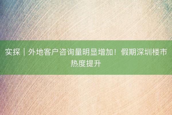 实探｜外地客户咨询量明显增加！假期深圳楼市热度提升