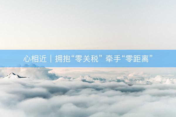 心相近｜拥抱“零关税” 牵手“零距离”
