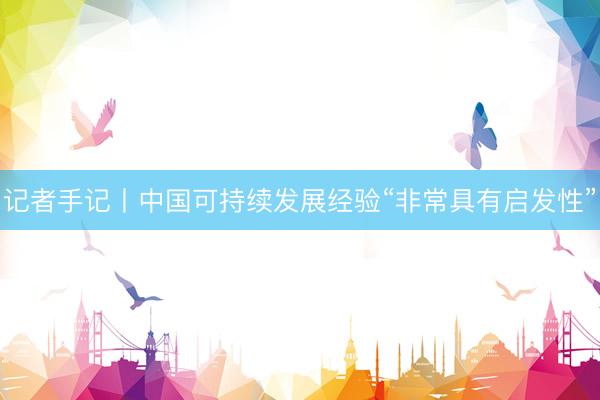 记者手记丨中国可持续发展经验“非常具有启发性”