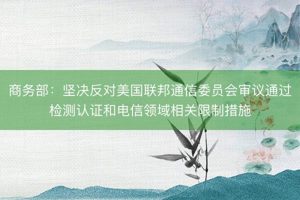 商务部：坚决反对美国联邦通信委员会审议通过检测认证和电信领域相关限制措施