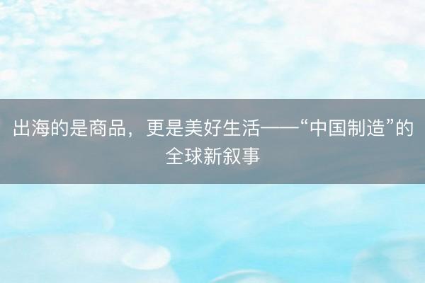出海的是商品，更是美好生活——“中国制造”的全球新叙事