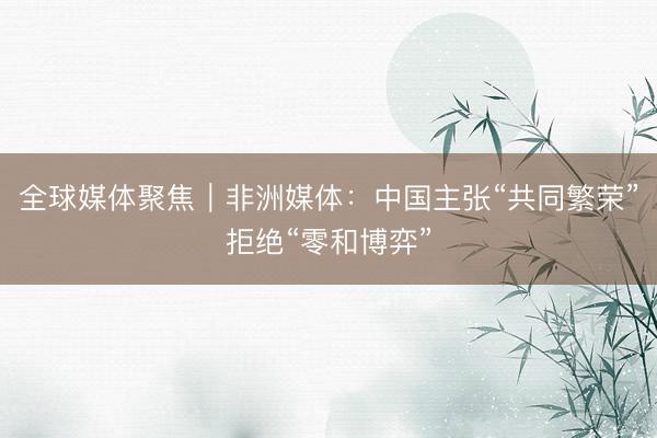全球媒体聚焦｜非洲媒体：中国主张“共同繁荣”拒绝“零和博弈”