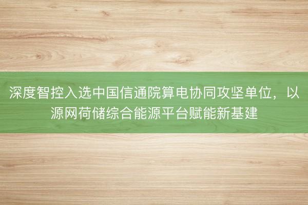 深度智控入选中国信通院算电协同攻坚单位，以源网荷储综合能源平台赋能新基建