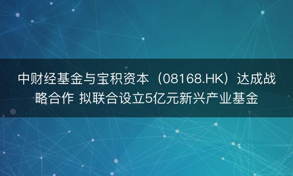 中财经基金与宝积资本（08168.HK）达成战略合作 拟联合设立5亿元新兴产业基金