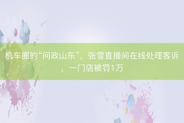 机车圈的“问政山东”，张雪直播间在线处理客诉，一门店被罚1万