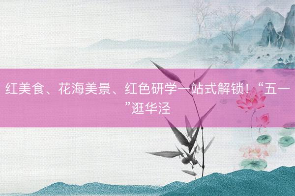 红美食、花海美景、红色研学一站式解锁！“五一”逛华泾