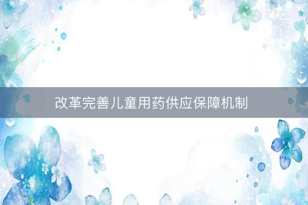 改革完善儿童用药供应保障机制 