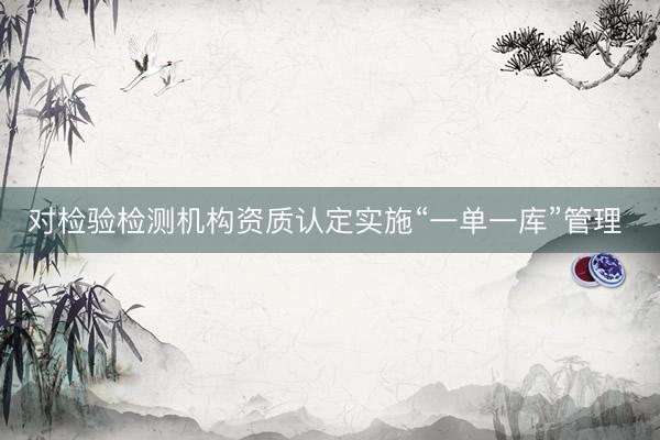 对检验检测机构资质认定实施“一单一库”管理 