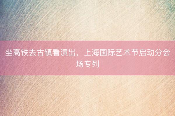 坐高铁去古镇看演出，上海国际艺术节启动分会场专列