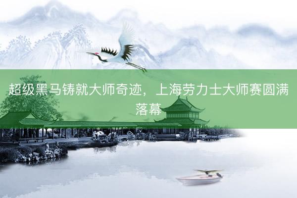 超级黑马铸就大师奇迹，上海劳力士大师赛圆满落幕