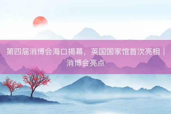 第四届消博会海口揭幕，英国国家馆首次亮相｜消博会亮点