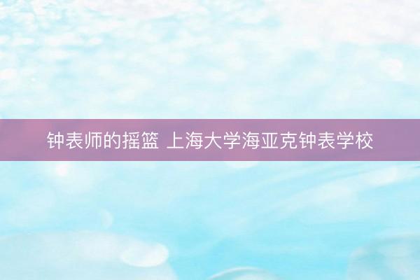 钟表师的摇篮 上海大学海亚克钟表学校