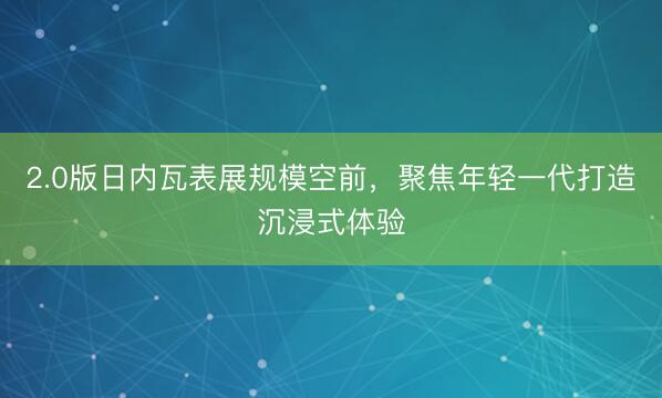 2.0版日内瓦表展规模空前，聚焦年轻一代打造沉浸式体验