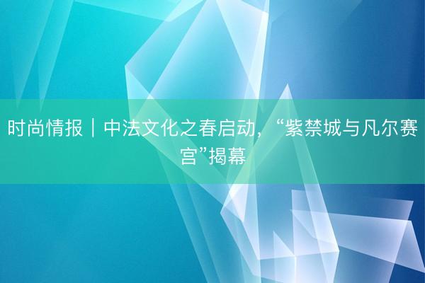 时尚情报|中法文化之春启动,“紫禁城与凡尔赛宫”揭幕
