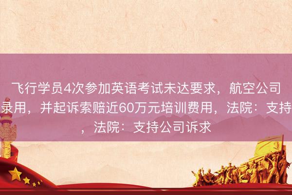 飞行学员4次参加英语考试未达要求，航空公司决定不予录用，并起诉索赔近60万元培训费用，法院：支持公司诉求