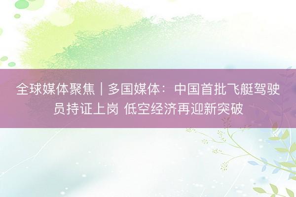 全球媒体聚焦 | 多国媒体：中国首批飞艇驾驶员持证上岗 低空经济再迎新突破