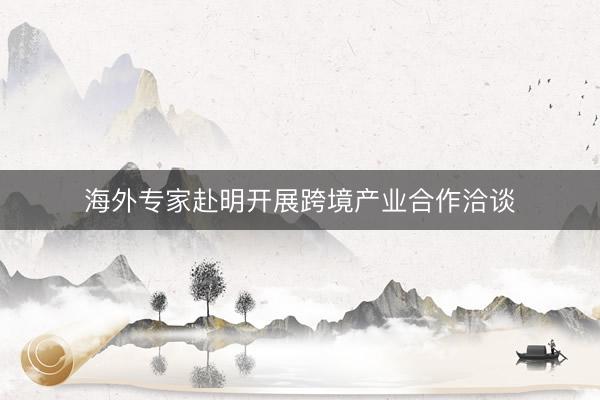 海外专家赴明开展跨境产业合作洽谈