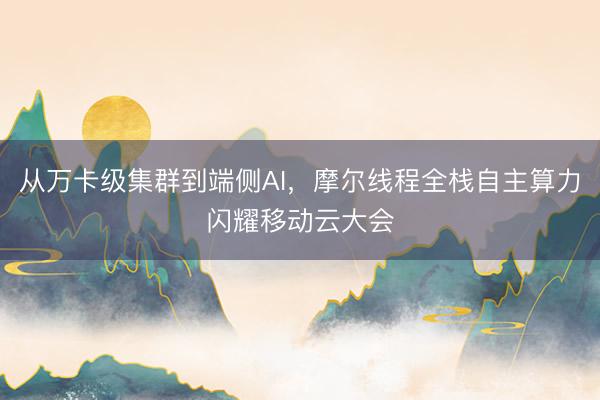 从万卡级集群到端侧AI，摩尔线程全栈自主算力闪耀移动云大会