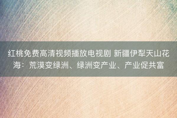 红桃免费高清视频播放电视剧 新疆伊犁天山花海：荒漠变绿洲、绿洲变产业、产业促共富