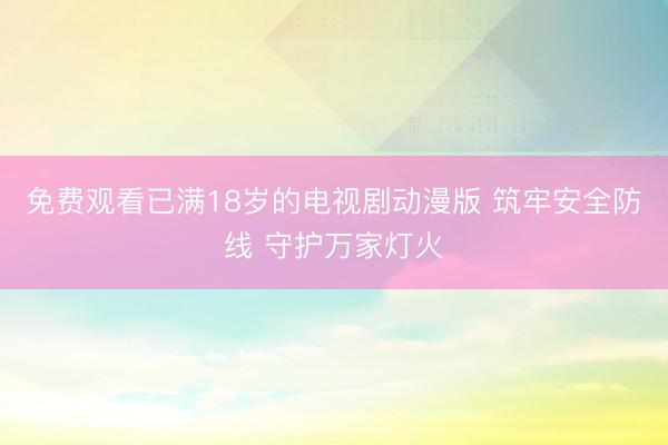 免费观看已满18岁的电视剧动漫版 筑牢安全防线 守护万家灯火